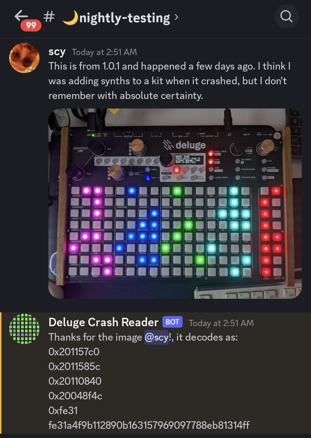 Me, in a Discord channel called "nightly-testing", writing "This is from 1.0.1 and happened a few days ago. I think I was adding synths to a kit when it crashed, but I don't remember with absolute certainty."

Below that, a picture of my Deluge. It's a black metal device with several silicone buttons with colorful LEDs below them. It also has seven knobs (some black, some gold) and an OLED screen. The lower two thirds of the device are taken up by a matrix of 8 rows and 16 columns of square pads with RGB LEDs below them. Then there's an additional 2 columns of 8 rows of the same pads to the right of that, used for muting, auditioning, and playing.

From left to right, the main matrix displays four binary patterns, each 4 columns and 8 rows in size, in different colors: purple, blue, green, and cyan. The two columns on the right also display a pattern, in red.

In each of the patterns, each LED is either illuminated in the color of that block, or not at all. Each block of 4×8 LEDs thus represents a 32 bit address. The two columns on the right represent the first four hex digits of the firmware's Git commit hash.

The small OLED screen says, in capital letters, white on black "Error: E339. Press select knob to attempt resume, then save to new file."

Below my post, there's a reply of the bot "Deluge Crash Reader", saying:

Thanks for the image, @scy!, it decodes as:
0x201157c0
0x2011585c
0x20110840
0x20048f4c
0xfe31
fe31a4f9b112890b16315796907788eb81314ff