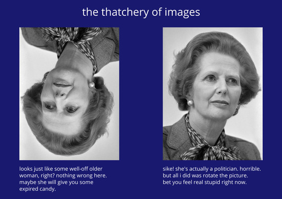 title: "the thatchery of images"

there's two grayscale photographs. the first one is rotated by a half turn. the caption reads: "looks just like some well-off older woman, right? nothing wrong here. maybe she will give you some expired candy."

the second one is the same picture right-side up. it's Margaret Thatcher. caption: "sike! she's actually a politician. horrible. but all i did was rotate the picture. bet you feel real stupid right now."

(it's a reference to the "Thatcher-effect")