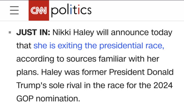 Screenshot from the CNN website:
'JUST IN: Nikki Haley will announce today that she is exiting the presidential race, according to sources familiar with her plans. Haley was former President Donald Trump's sole rival in the race for the 2024 GOP nomination.'