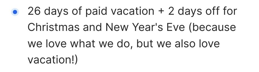 Auszug aus einer Jobanzeige:

26 days of paid vacation + 2 days off for Christmas and New Year's Eve (because we love what we do, but we also love vacation!)