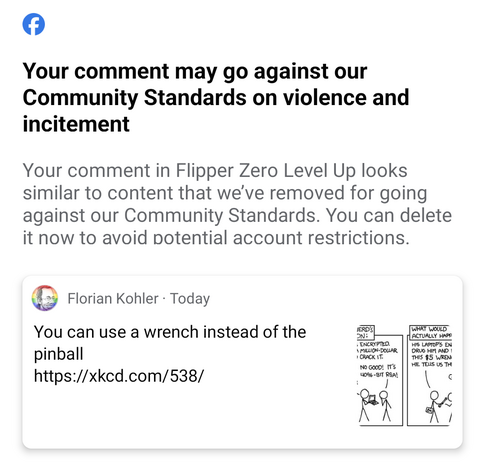 Facebook logo. Then text

Your comment may go against our Community Standards on violence and incitement

Your comment in Flipper Zero Level Up looks similar to content that we've removed for going against our Community Standards. You can delete it now to avoid potential account restrictions.

Screenshot of my FB comment

You can use a wrench instead of the pinball

https://xkcd.com/538/ 