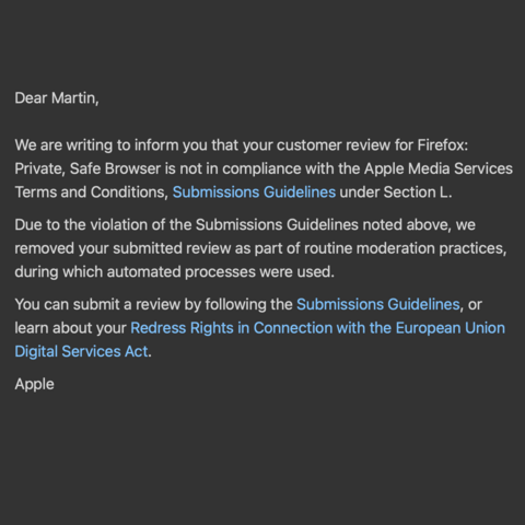 "Dear Martin,
We are writing to inform you that your customer review for Firefox: Private, Safe Browser is not in compliance with the Apple Media Services Terms and Conditions, Submissions Guidelines under Section L.
Due to the violation of the Submissions Guidelines noted above, we removed your submitted review as part of routine moderation practices, during which automated processes were used.
You can submit a review by following the Submissions Guidelines, or learn about your Redress Rights …