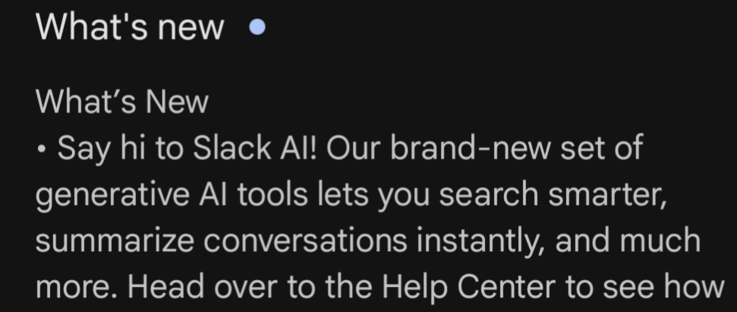 Screenshot of the 'what's new' section of the Slack App.
"What’s New
• Say hi to Slack AI! Our brand-new set of generative AI tools lets you search smarter, summarize conversations instantly, and much more."