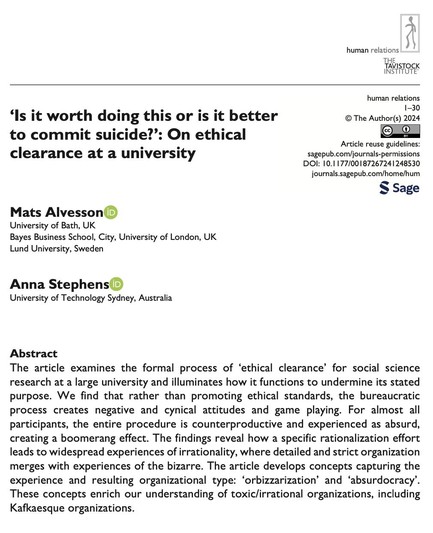 ‘Is it worth doing this or is it better or to commit suicide?’: On ethical clearance at a university 

DOI: 10.1177/00187267241248530 journals.sagepub.com/home/hum

Abstract T

he article examines the formal process of ‘ethical clearance’ for social science research at a large university and illuminates how it functions to undermine its stated purpose. We find that rather than promoting ethical standards, the bureaucratic process creates negative and cynical attitudes and game playing. For almost all participants, the entire procedure is counterproductive and experienced as absurd, creating a boomerang effect. The findings reveal how a specific rationalization effort leads to widespread experiences of irrationality, where detailed and strict organization merges with experiences of the bizarre. The article develops concepts capturing the experience and resulting organizational type: ‘orbizzarization’ and ‘absurdocracy’. These concepts enrich our understanding of toxic/irrational organizations, including Kafkaesque organizations. 