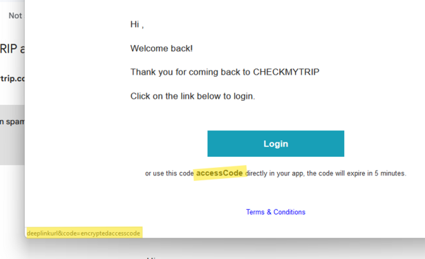 Hi , 	
	Welcome back! 	
	Thank you for coming back to CHECKMYTRIP 	
	Click on the link below to login. 	
	
	Login 	
	
	or use this code accessCode directly in your app, the code will expire in 5 minutes. 	
	Terms & Conditions 
Link
http://deeplinkurl&code=encryptedaccesscode/