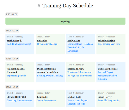 # Training Day Schedule
9:30 - 10:00
Opening
10:00 - 12:00
Track 1 - Hamburg
Marit van Dijk
Code Reading (workshop)
Track 2 - Erfurt
Bas Vodde
Organizational design
Track 3 - Hannover
Emily Bache
Learning Hours - Hands-on Team Building for Developers
Track 4 - Wiesbaden
Michel Grootjans
Experiencing team flow
13:30 - 15:30
Track 1 - Hamburg
Aki Salmi & Sofia Katsaouni
Expressing gratitude
Track 2 - Erfurt
Diana Montalion & Andrew Harmel-Law
Learning Systems Thinking
Track 3 - Hannover
Thierry de Pauw
Trunk-based development for regulated environments
Track 4 - Wiesbaden
Daniel Bartholomae
Practical Project Management without Estimates
16:00 - 18:00
Track 1 - Hamburg
Stefanie Hasler (fii)
Dissecting Communication
Track 2 - Erfurt
Lisi Hocke
Secure Development
Track 3 - Hannover
Michael Kutz
How to untangle your Spaghetti test code
Track 4 - Wiesbaden
Simon Harrer
Ensemble Programming
