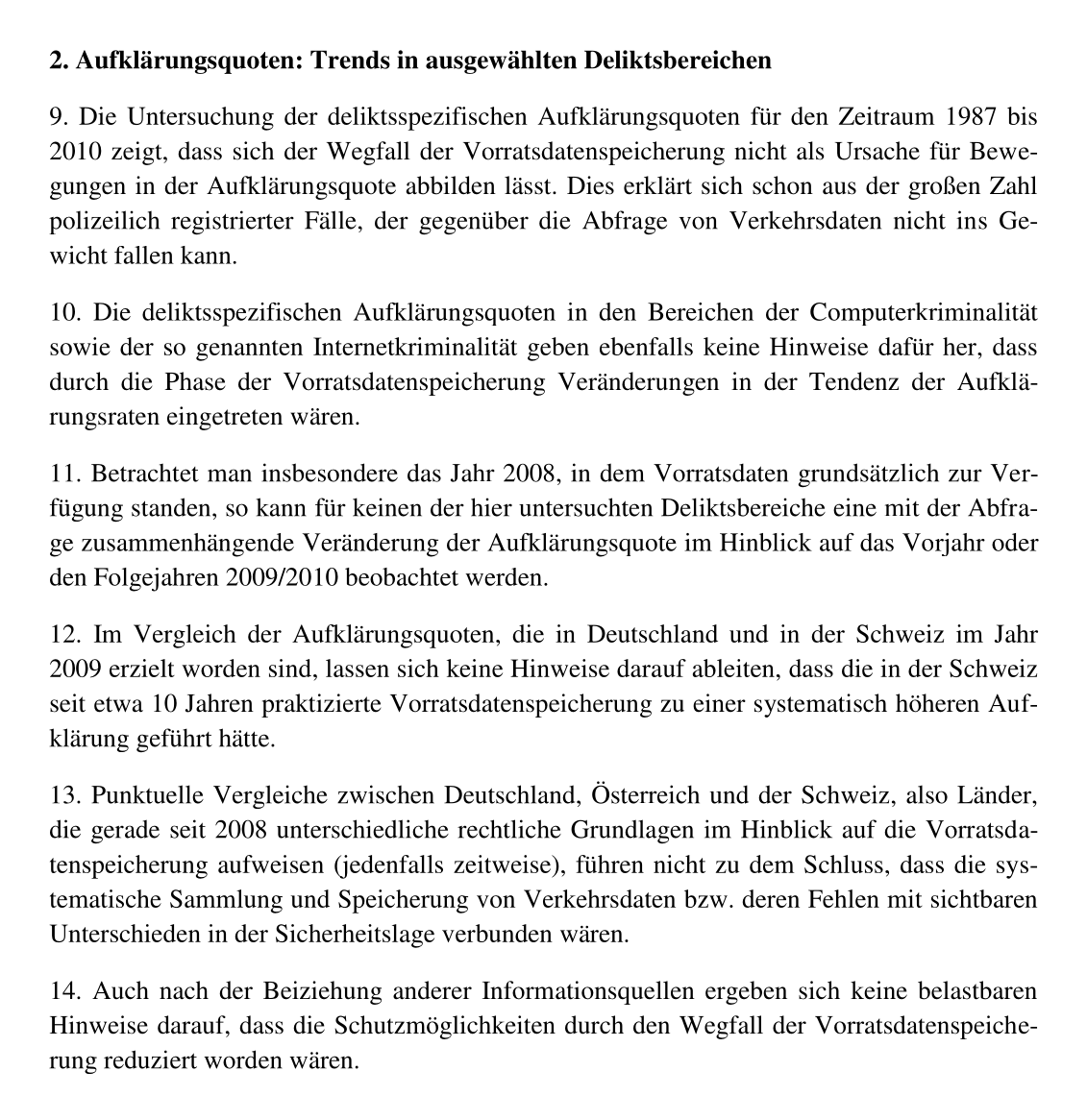 Aufklärungsquoten: Trends in ausgewählten Deliktsbereichen 9. Die Untersuchung der deliktsspezifischen Aufklärungsquoten für den Zeitraum 1987 bis 2010 zeigt, dass sich der Wegfall der Vorratsdatenspeicherung nicht als Ursache für Bewegungen in der <br />Aufklärungsquote abbilden lässt. Dies erklärt sich schon aus der großen Zahl polizeilich registrierter Fälle, der gegenüber die Abfrage von Verkehrsdaten nicht ins Gewicht fallen kann. 10. Die deliktsspezifischen Aufklärungsquoten in den Bereichen <br />der Computerkriminalität sowie der so genannten Internetkriminalität geben ebenfalls keine Hinweise dafür her, dass durch die Phase der Vorratsdatenspeicherung Veränderungen in der Tendenz der Aufklärungsraten eingetreten wären. 11. Betrachtet man <br />insbesondere das Jahr 2008, in dem Vorratsdaten grundsätzlich zur Verfügung standen, so kann für keinen der hier untersuchten Deliktsbereiche eine mit der Abfrage zusammenhängende Veränderung der Aufklärungsquote im Hinblick auf das Vorjahr oder den <br />Folgejahren 2009/2010 beobachtet werden. 12. Im Vergleich der Aufklärungsquoten, die in Deutschland und in der Schweiz im Jahr 2009 erzielt worden sind, lassen sich keine Hinweise darauf ableiten, dass die in der Schweiz seit etwa 10 Jahren praktizierte <br />Vorratsdatenspeicherung zu einer systematisch höheren Aufklärung geführt hätte. […]