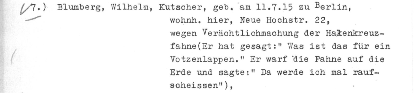 Screenshot aus einem mit Schreibmaschine verfassten Dokument.
7.) Blumberg, Wilhelm, Kutscher, geb. am 11.7.15 zu Berlin, wohnh. hier, Neue Hochstr. 22, wegen Verächtlichmachung der Hakenkreuzfahne (Er hat gesagt: "Was ist das für ein Votzenlappen." Er warf die Fahne auf die Erde und sagte: "Da werde ich mal raufscheissen") Screenshot aus einem mit Schreibmaschine verfassten Dokument.
7.) Blumberg, Wilhelm, Kutscher, geb. am 11.7.15 zu Berlin, wohnh. hier, Neue Hochstr. 22, wegen Verächtlichmachung der Hakenkreuzfahne (Er hat gesagt: "Was ist das für ein Votzenlappen." Er warf die Fahne auf die Erde und sagte: "Da werde ich mal raufscheissen")