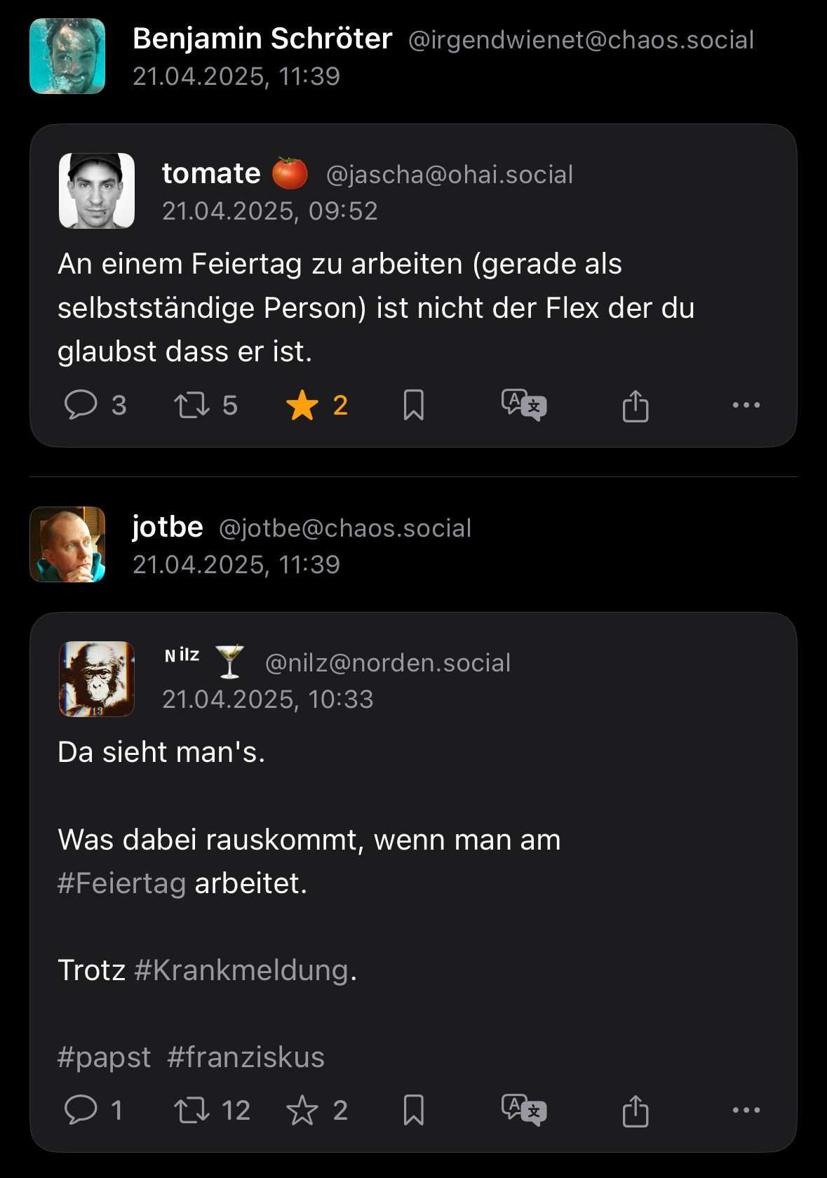 Toot: “An einem Feietag zu arbeiten (gerade als selbstständige Person) ist nicht der Flex der du glaubst, dass er ist”
Toot drunter: “Da sieht man’s, was dabei raus kommt, wenn man am Feiertag arbeitet. Trotz Krankmeldung. #papst #franziskus”