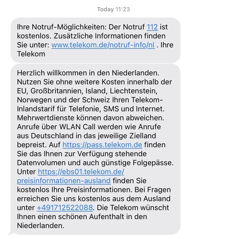 Zwei SMS-Nachrichten, Inhalt:

Ihre Notruf-Möglichkeiten: Der Notruf 112 ist kostenlos. Zusätzliche Informationen finden Sie unter: www.telekom.de/notruf-info/nl. Ihre
Telekom
Herzlich willkommen in den Niederlanden.
Nutzen Sie ohne weitere Kosten innerhalb der
EU, Großbritannien, Island, Liechtenstein, Norwegen und der Schweiz Ihren Telekom-Inlandstarif für Telefonie, SMS und Internet.
Mehrwertdienste können davon abweichen.
Anrufe über WLAN Call werden wie Anrufe aus Deutschland in das jeweil…