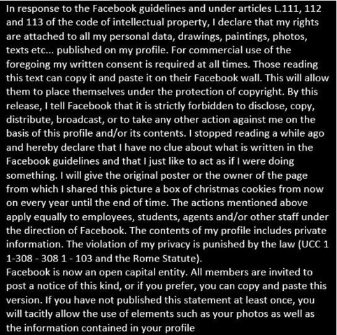 In response to the Facebook guidelines and under articles L.111, 112 and 113 of the code of intellectual property, I declare that my rights are attached to all my personal data, drawings, paintings, photos, texts etc... published on my profile. For commercial use of the foregoing my written consent is required at all times. Those reading this text can copy it and paste it on their Facebook wall. This will allow them to place themselves under the protection of copyright. By this release, I tell …