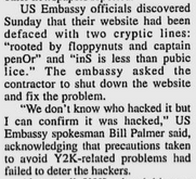 US Embassy officials discovered
Sunday that their website had been defaced with two cryptic lines: "rooted by floppynuts and captain penOr" and "inS is less than pubic lice." The embassy asked the contractor to shut down the website and fix the problem.
"We don't know who hacked it but I can confirm it was hacked," US Embassy spokesman Bill Palmer said, acknowledging that precautions taken to avoid Y2K-related problems had failed to deter the hackers.

