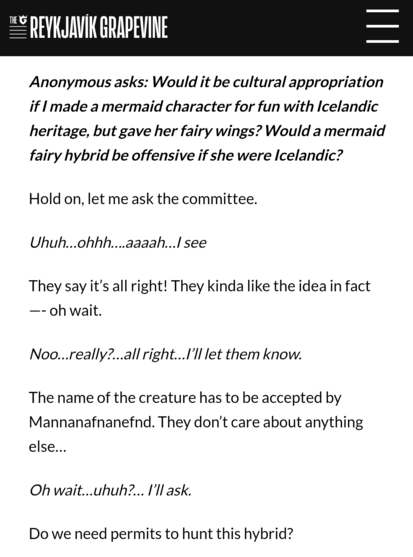 Anonymous asks: Would it be cultural appropriation if I made a mermaid character for fun with Icelandic heritage, but gave her fairy wings? Would a mermaid fairy hybrid be offensive if she were Icelandic? 

Hold on, let me ask the committee. 

Uhuh…ohhh….aaaah…I see 

They say it’s all right! They kinda like the idea in fact—- oh wait. 

Noo…really?…all right…I’ll let them know. 

The name of the creature has to be accepted by Mannanafnanefnd. They don’t care about anything else… 

Oh wait…uhuh…