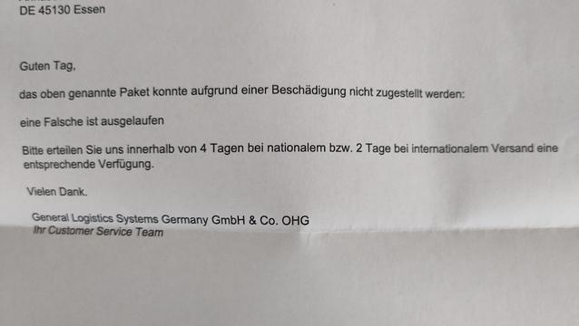 Guten Tag,

das oben genannte Paket konnte aufgrund einer Beschädigung nicht zugestellt werden:

eine Falsche ist ausgelaufen

Bitte erteilen Sie uns innerhalb von 4 Tagen bei nationalem bzw. 2 Tage bei internationalem Versand eine entsprechende Verfügung.

Vielen Dank.

General Logistics Systems Germany GmbH & Co. OHG

Ihr Customer Service Team