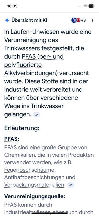 Übersicht mit KI

In Laufen-Uhwiesen wurde eine Verunreinigung des Trinkwassers festgestellt, die durch PFAS (per- und polyfluorierte Alkylverbindungen) verursacht wurde. Diese Stoffe sind in der Industrie weit verbreitet und können über verschiedene Wege ins Trinkwasser gelangen.

Erläuterung:

PFAS:
PFAS sind eine große Gruppe von Chemikalien, die in vielen Produkten verwendet werden, wie z.B. Feuerlöschschäume, Antihaftbeschichtungen und Verpackungsmaterialien.