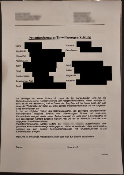 Patientenformular/Einwilligungserklärung
Name ; Vorname
Geschlecht Geb.-Datum
Strasse/Nr.
PLZ/Wohnort
Tel P Tel G
Natel E-Mail
Krankenkasse Mitglied-Nr.
Zuweisender Arzt Hausarzt
Beruf
Ich bestätige mit meiner Unterschrift, dass ich den behandelnden Arzt fur die
Geltendmachung seiner Honorarforderung vom Arztgeheimnis befreie. Weiter bestätige ich, dass ich mit der Bearbeitung meiner Daten, den Zugriffen auf die Daten durch den Arzt sowie der Weitergabe der Daten an Dritte gemäss Patienteninfor…