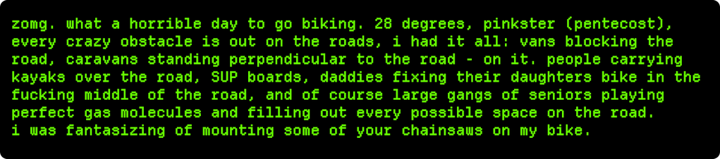 zomg. what a horrible day to go biking. 28 degrees, pinkster (pentecost),
every crazy obstacle is out on the roads, i had it all: vans blocking the
road, caravans standing perpendicular to the road - on it. people carrying
kayaks over the road, SUP boards, daddies fixing their daughters bike in the
fucking middle of the road, and of course large gangs of seniors playing
perfect gas molecules and filling out every possible space on the road.

i was fantasizing of mounting some of your chainsaws …